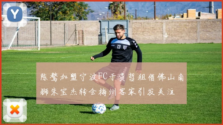 陈骜加盟宁波FC于贵哲租借佛山南狮朱宝杰转会梅州客家引发关注