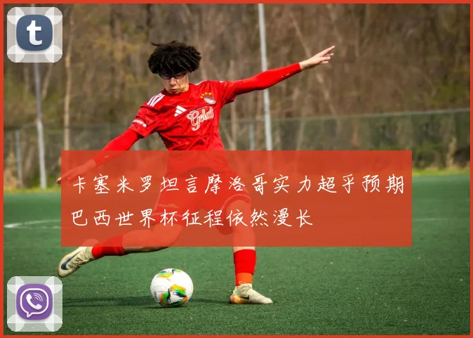 卡塞米罗坦言摩洛哥实力超乎预期巴西世界杯征程依然漫长