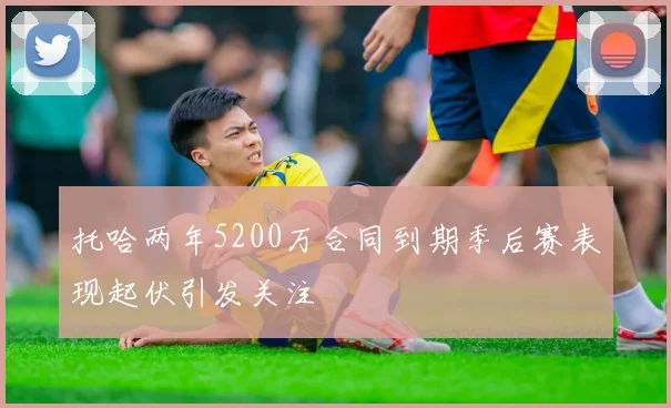托哈两年5200万合同到期季后赛表现起伏引发关注