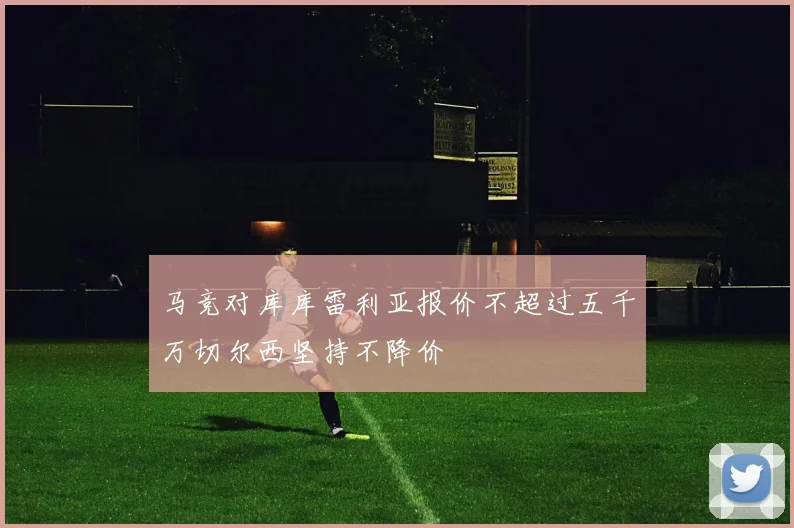 马竞对库库雷利亚报价不超过五千万切尔西坚持不降价