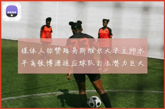 媒体人称赞路易斯维尔大学主帅水平高张博源适应球队打法潜力巨大