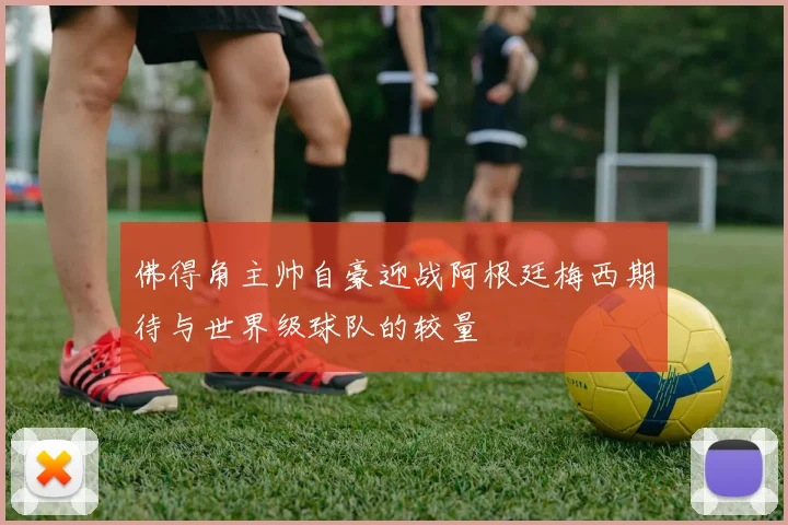 佛得角主帅自豪迎战阿根廷梅西期待与世界级球队的较量