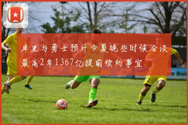 库里与勇士预计今夏晚些时候洽谈最高2年1367亿提前续约事宜