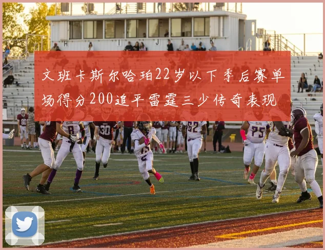 文班卡斯尔哈珀22岁以下季后赛单场得分200追平雷霆三少传奇表现