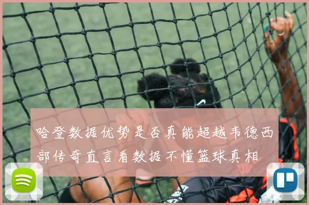 哈登数据优势是否真能超越韦德西部传奇直言看数据不懂篮球真相