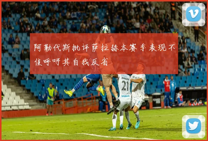 阿勒代斯批评萨拉赫本赛季表现不佳呼吁其自我反省