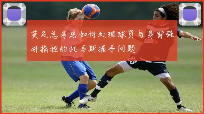 英足总考虑如何处理球员与身背强奸指控的托马斯握手问题