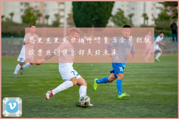 恩里克里克尔梅呼吁皇马会员积极投票共创俱乐部美好未来