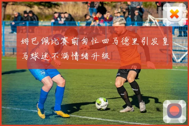 姆巴佩比赛前匆忙回马德里引发皇马球迷不满情绪升级