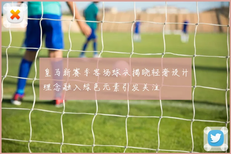 皇马新赛季客场球衣揭晓轻奢设计理念融入绿色元素引发关注